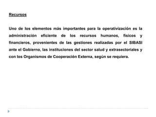 Recursos
Uno de los elementos más importantes para la operativización es la
administración eficiente de los recursos humanos, físicos y
financieros, provenientes de las gestiones realizadas por el SIBASI
ante el Gobierno, las instituciones del sector salud y extrasectoriales y
con los Organismos de Cooperación Externa, según se requiera.
 