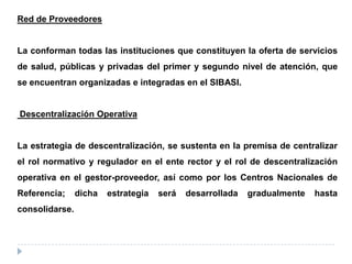 Red de Proveedores
La conforman todas las instituciones que constituyen la oferta de servicios
de salud, públicas y privadas del primer y segundo nivel de atención, que
se encuentran organizadas e integradas en el SIBASI.
Descentralización Operativa
La estrategia de descentralización, se sustenta en la premisa de centralizar
el rol normativo y regulador en el ente rector y el rol de descentralización
operativa en el gestor-proveedor, así como por los Centros Nacionales de
Referencia; dicha estrategia será desarrollada gradualmente hasta
consolidarse.
 