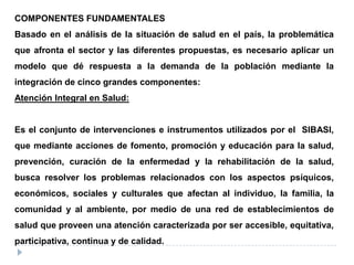 COMPONENTES FUNDAMENTALES
Basado en el análisis de la situación de salud en el país, la problemática
que afronta el sector y las diferentes propuestas, es necesario aplicar un
modelo que dé respuesta a la demanda de la población mediante la
integración de cinco grandes componentes:
Atención Integral en Salud:
Es el conjunto de intervenciones e instrumentos utilizados por el SIBASI,
que mediante acciones de fomento, promoción y educación para la salud,
prevención, curación de la enfermedad y la rehabilitación de la salud,
busca resolver los problemas relacionados con los aspectos psíquicos,
económicos, sociales y culturales que afectan al individuo, la familia, la
comunidad y al ambiente, por medio de una red de establecimientos de
salud que proveen una atención caracterizada por ser accesible, equitativa,
participativa, continua y de calidad.
 