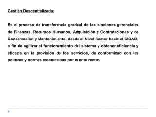 Gestión Descentralizada:
Es el proceso de transferencia gradual de las funciones gerenciales
de Finanzas, Recursos Humanos, Adquisición y Contrataciones y de
Conservación y Mantenimiento, desde el Nivel Rector hacia el SIBASI,
a fin de agilizar el funcionamiento del sistema y obtener eficiencia y
eficacia en la provisión de los servicios, de conformidad con las
políticas y normas establecidas por el ente rector.
 