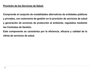 Provisión de los Servicios de Salud:
Comprende el conjunto de modalidades alternativas de entidades públicos
y privados, con autonomía de gestión en la provisión de servicios de salud
y generación de acciones de protección al ambiente, regulados mediante
los Contratos de Gestión.
Este componente se caracteriza por la eficiencia, eficacia y calidad de la
oferta de servicios de salud.
 