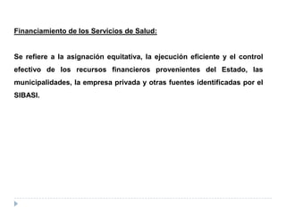 Financiamiento de los Servicios de Salud:
Se refiere a la asignación equitativa, la ejecución eficiente y el control
efectivo de los recursos financieros provenientes del Estado, las
municipalidades, la empresa privada y otras fuentes identificadas por el
SIBASI.
 