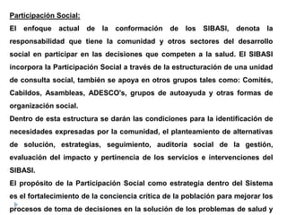 Participación Social:
El enfoque actual de la conformación de los SIBASI, denota la
responsabilidad que tiene la comunidad y otros sectores del desarrollo
social en participar en las decisiones que competen a la salud. El SIBASI
incorpora la Participación Social a través de la estructuración de una unidad
de consulta social, también se apoya en otros grupos tales como: Comités,
Cabildos, Asambleas, ADESCO's, grupos de autoayuda y otras formas de
organización social.
Dentro de esta estructura se darán las condiciones para la identificación de
necesidades expresadas por la comunidad, el planteamiento de alternativas
de solución, estrategias, seguimiento, auditoría social de la gestión,
evaluación del impacto y pertinencia de los servicios e intervenciones del
SIBASI.
El propósito de la Participación Social como estrategia dentro del Sistema
es el fortalecimiento de la conciencia crítica de la población para mejorar los
procesos de toma de decisiones en la solución de los problemas de salud y
 