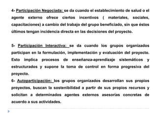 4- Participación Negociada: se da cuando el establecimiento de salud o el
agente externo ofrece ciertos incentivos ( materiales, sociales,
capacitaciones) a cambio del trabajo del grupo beneficiado, sin que éstos
últimos tengan incidencia directa en las decisiones del proyecto.
5- Participación Interactiva: se da cuando los grupos organizados
participan en la formulación, implementación y evaluación del proyecto.
Esto implica procesos de enseñanza-aprendizaje sistemáticos y
estructurados y supone la toma de control en forma progresiva del
proyecto.
6- Autoparticipación: los grupos organizados desarrollan sus propios
proyectos, buscan la sostenibilidad a partir de sus propios recursos y
solicitan a determinados agentes externos asesorías concretas de
acuerdo a sus actividades.
 