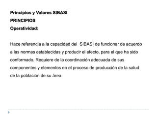 Principios y Valores SIBASI
PRINCIPIOS
Operatividad:
Hace referencia a la capacidad del SIBASI de funcionar de acuerdo
a las normas establecidas y producir el efecto, para el que ha sido
conformado. Requiere de la coordinación adecuada de sus
componentes y elementos en el proceso de producción de la salud
de la población de su área.
 