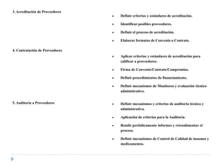 3. Acreditación de Proveedores
Definir criterios y estándares de acreditación.
Identificar posibles proveedores.
Definir el proceso de acreditación.
Elaborar formatos de Convenio o Contrato.
4. Contratación de Proveedores
Aplicar criterios y estándares de acreditación para
calificar a proveedores.
Firma de Convenio/Contrato/Compromiso.
Definir procedimientos de financiamiento.
Definir mecanismos de Monitoreo y evaluación técnico
administrativo.
5. Auditoría a Proveedores Definir mecanismos y criterios de auditoría técnica y
administrativa.
Aplicación de criterios para la Auditoría.
Rendir periódicamente informes y retroalimentar el
proceso.
Definir mecanismos de Control de Calidad de insumos y
medicamentos.
 
