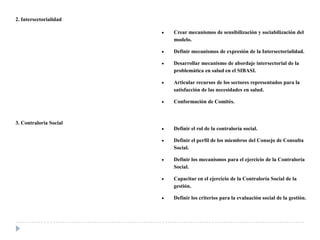 2. Intersectorialidad
Crear mecanismos de sensibilización y sociabilización del
modelo.
Definir mecanismos de expresión de la Intersectorialidad.
Desarrollar mecanismo de abordaje intersectorial de la
problemática en salud en el SIBASI.
Articular recursos de los sectores representados para la
satisfacción de las necesidades en salud.
Conformación de Comités.
3. Contraloría Social
Definir el rol de la contraloría social.
Definir el perfil de los miembros del Consejo de Consulta
Social.
Definir los mecanismos para el ejercicio de la Contraloría
Social.
Capacitar en el ejercicio de la Contraloría Social de la
gestión.
Definir los criterios para la evaluación social de la gestión.
 