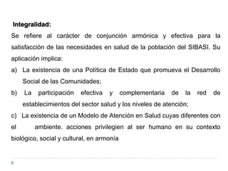 Integralidad:
Se refiere al carácter de conjunción armónica y efectiva para la
satisfacción de las necesidades en salud de la población del SIBASI. Su
aplicación implica:
a) La existencia de una Política de Estado que promueva el Desarrollo
Social de las Comunidades;
b) La participación efectiva y complementaria de la red de
establecimientos del sector salud y los niveles de atención;
c) La existencia de un Modelo de Atención en Salud cuyas diferentes con
el ambiente. acciones privilegien al ser humano en su contexto
biológico, social y cultural, en armonía
 