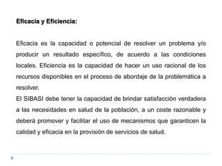 Eficacia y Eficiencia:
Eficacia es la capacidad o potencial de resolver un problema y/o
producir un resultado específico, de acuerdo a las condiciones
locales. Eficiencia es la capacidad de hacer un uso racional de los
recursos disponibles en el proceso de abordaje de la problemática a
resolver.
El SIBASI debe tener la capacidad de brindar satisfacción verdadera
a las necesidades en salud de la población, a un coste razonable y
deberá promover y facilitar el uso de mecanismos que garanticen la
calidad y eficacia en la provisión de servicios de salud.
 