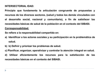 INTERSECTORIAL IDAD:
Principio que fundamenta la articulación congruente de propuestas y
recursos de los diversos sectores, (salud y todos los demás vinculados con
el desarrollo social, nacional y comunitario), a fin de satisfacer las
necesidades básicas de salud de la población en el contexto del SIBASI.
Corresponsabilidad:
Se refiere a la responsabilidad compartida en:
a) Identificar a los actores sociales y su participación en la problemática de
salud.
b) b) Definir y priorizar los problemas de salud.
c) Planificar, organizar, operativizar y controlar la atención integral en salud.
d) Utilizar eficientemente los recursos para la satisfacción de las
necesidades básicas en el contexto del SIBASI.
 