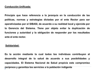 Conducción Unificada:
Principio que hace referencia a la jerarquía en la conducción de las
políticas, normas y estrategias dictadas por el ente Rector para ser
operativizadas por el SIBASI, de acuerdo a su realidad local y ejercida por
la Gerencia del Sistema. Tiene por objeto evitar la duplicación de
funciones y autoridad y la obligación de responder por los resultados
ante el ente rector.
Solidaridad:
Es la acción mediante la cual todos los individuos contribuyen al
desarrollo integral de la salud de acuerdo a sus posibilidades y
capacidades. El Sistema Nacional de Salud propicia este compromiso
recíproco y garantiza los servicios a la población indigente
 