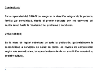 Continuidad:
Es la capacidad del SIBASI de asegurar la atención integral de la persona,
familia y/o comunidad, desde el primer contacto con los servicios del
sector salud hasta la resolución del problema o condición.
Universalidad:
Es la meta de lograr cobertura de toda la población, garantizándole la
accesibilidad a servicios de salud en todos los niveles de complejidad,
según sus necesidades, independientemente de su condición económica,
social y cultural.
 