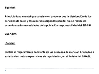 Equidad:
Principio fundamental que consiste en procurar que la distribución de los
servicios de salud y los recursos asignados para tal fin, se realice de
acuerdo con las necesidades de la población responsabilidad del SIBASI.
VALORES
Calidad:
Implica el mejoramiento constante de los procesos de atención brindados a
satisfacción de las expectativas de la población, en el ámbito del SIBASI.
 