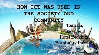 HOW ICT WAS USED IN
THE SOCIETY AND
COMMUNITY
Tourism,
Travel and
Hotel Bookings,
Hospitality Industry
 