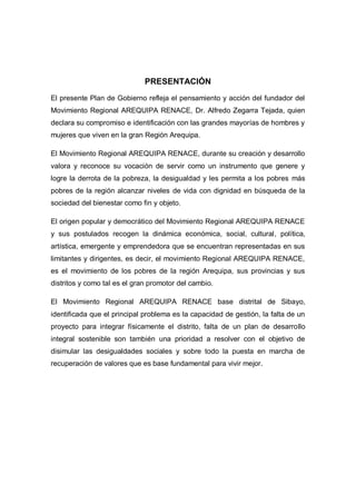 PRESENTACIÓN
El presente Plan de Gobierno refleja el pensamiento y acción del fundador del
Movimiento Regional AREQUIPA RENACE, Dr. Alfredo Zegarra Tejada, quien
declara su compromiso e identificación con las grandes mayorías de hombres y
mujeres que viven en la gran Región Arequipa.
El Movimiento Regional AREQUIPA RENACE, durante su creación y desarrollo
valora y reconoce su vocación de servir como un instrumento que genere y
logre la derrota de la pobreza, la desigualdad y les permita a los pobres más
pobres de la región alcanzar niveles de vida con dignidad en búsqueda de la
sociedad del bienestar como fin y objeto.
El origen popular y democrático del Movimiento Regional AREQUIPA RENACE
y sus postulados recogen la dinámica económica, social, cultural, política,
artística, emergente y emprendedora que se encuentran representadas en sus
limitantes y dirigentes, es decir, el movimiento Regional AREQUIPA RENACE,
es el movimiento de los pobres de la región Arequipa, sus provincias y sus
distritos y como tal es el gran promotor del cambio.
El Movimiento Regional AREQUIPA RENACE base distrital de Sibayo,
identificada que el principal problema es la capacidad de gestión, la falta de un
proyecto para integrar físicamente el distrito, falta de un plan de desarrollo
integral sostenible son también una prioridad a resolver con el objetivo de
disimular las desigualdades sociales y sobre todo la puesta en marcha de
recuperación de valores que es base fundamental para vivir mejor.
 