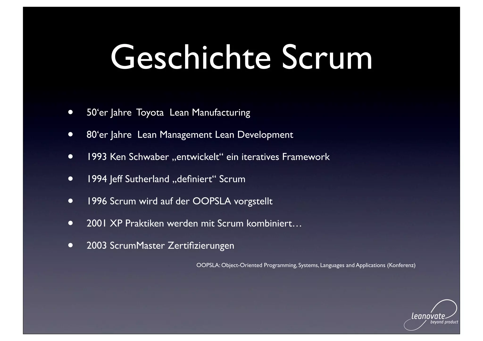 Geschichte Scrum
•   50‘er Jahre Toyota Lean Manufacturing

•   80‘er Jahre Lean Management Lean Development

•   1993 Ken Schwaber „entwickelt“ ein iteratives Framework

•   1994 Jeff Sutherland „deﬁniert“ Scrum

•   1996 Scrum wird auf der OOPSLA vorgstellt

•   2001 XP Praktiken werden mit Scrum kombiniert…

•   2003 ScrumMaster Zertiﬁzierungen
                             OOPSLA: Object-Oriented Programming, Systems, Languages and Applications (Konferenz)
 