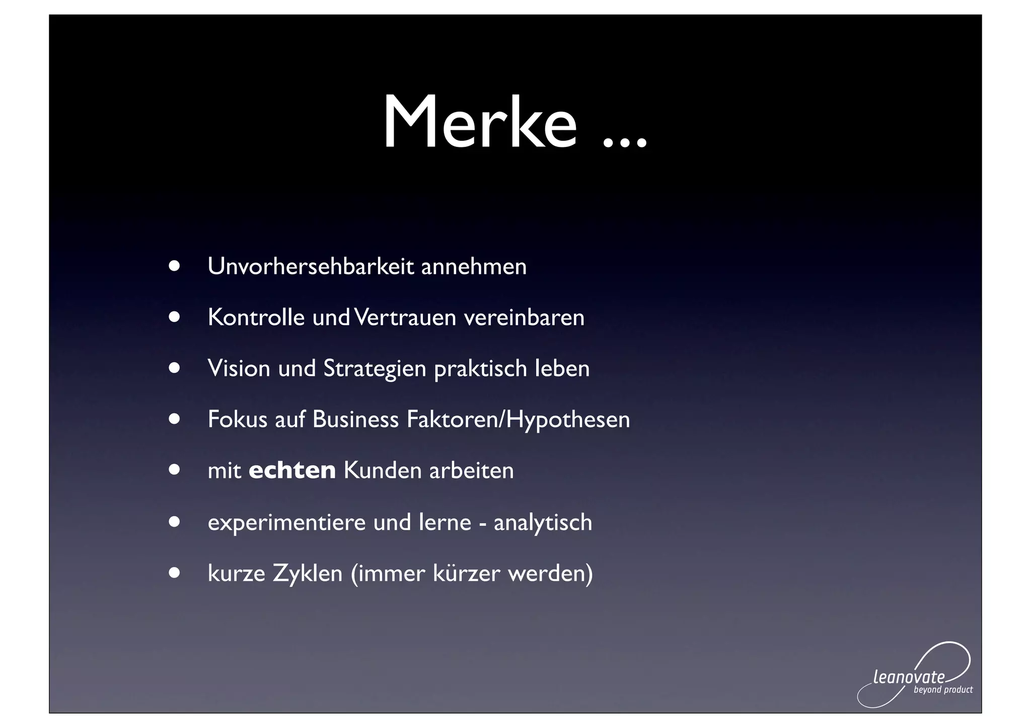 Merke ...
•   Unvorhersehbarkeit annehmen

•   Kontrolle und Vertrauen vereinbaren

•   Vision und Strategien praktisch leben

•   Fokus auf Business Faktoren/Hypothesen

•   mit echten Kunden arbeiten

•   experimentiere und lerne - analytisch

•   kurze Zyklen (immer kürzer werden)
 
