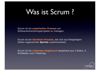 Was ist Scrum ?

Scrum ist ein empirischer Prozess um
Softwareentwicklungsprojekte zu managen.


Scrum ist ein iterativer Prozess, der sich aus festgelegten
Zyklen sogenannten Sprints zusammensetzt.


Scrum ist ein schlankes Regelwerk bestehend aus 3 Rollen, 4
Artefakten und 5 Meetings.
 