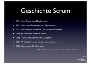 Geschichte Scrum
•   50‘er Jahre Toyota Lean Manufacturing

•   80‘er Jahre Lean Management Lean Development

•   1993 Ken Schwaber „entwickelt“ ein iteratives Framework

•   1994 Jeff Sutherland „deﬁniert“ Scrum

•   1996 Scrum wird auf der OOPSLA vorgstellt

•   2001 XP Praktiken werden mit Scrum kombiniert…

•   2003 ScrumMaster Zertiﬁzierungen
                             OOPSLA: Object-Oriented Programming, Systems, Languages and Applications (Konferenz)
 
