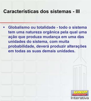 Características dos sistemas - III


 Globalismo ou totalidade - todo o sistema
  tem uma natureza orgânica pela qual uma
  ação que produza mudança em uma das
  unidades do sistema, com muita
  probabilidade, deverá produzir alterações
  em todas as suas demais unidades.
                           unidades
 