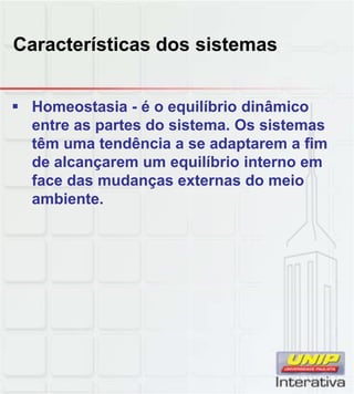 Características dos sistemas


 Homeostasia - é o equilíbrio dinâmico
  entre as partes do sistema. Os sistemas
  têm uma tendência a se adaptarem a fim
  de alcançarem um equilíbrio interno em
  face das mudanças externas do meio
  ambiente.
  ambiente
 