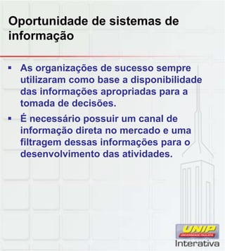 Oportunidade de sistemas de
informação

 As organizações de sucesso sempre
  utilizaram como base a disponibilidade
  das informações apropriadas para a
  tomada de decisões.
 É necessário possuir um canal de
  informação direta no mercado e uma
  filtragem dessas informações para o
  desenvolvimento das atividades.
 