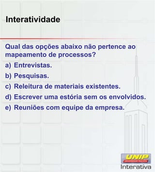 Interatividade


Qual das opções abaixo não pertence ao
mapeamento de processos?
a) Entrevistas.
b) Pesquisas.
c) Releitura de materiais existentes
                          existentes.
d) Escrever uma estória sem os envolvidos.
e) Reuniões com equipe da empresa.
 