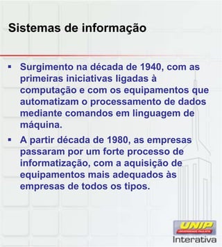 Sistemas de informação


 Surgimento na década de 1940, com as
  primeiras iniciativas ligadas à
  computação e com os equipamentos que
  automatizam o processamento de dados
  mediante comandos em linguagem de
  máquina.
  máquina
 A partir década de 1980, as empresas
  passaram por um forte processo de
  informatização, com a aquisição de
  equipamentos mais adequados às
  empresas de todos os tipos.
                        tipos
 