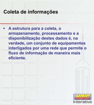 Coleta de informações


 A estrutura para a coleta, o
  armazenamento, processamento e a
  disponibilização destes dados é, na
  verdade, um conjunto de equipamentos
  interligados por uma rede que permite o
  fluxo de informação de maneira mais
  eficiente.
 