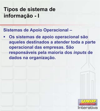 Tipos de sistema de
informação - I

Sistemas de Apoio Operacional –
 Os sistemas de apoio operacional são
  aqueles destinados a atender toda a parte
  operacional das empresas. São
  responsáveis pela maioria dos inputs de
  dados na organização.
 
