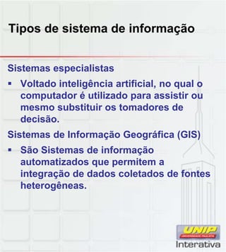 Tipos de sistema de informação


Sistemas especialistas
 Voltado inteligência artificial, no qual o
  computador é utilizado para assistir ou
  mesmo substituir os tomadores de
  decisão.
Sistemas de Informação Geográfica (GIS)
 São Sistemas de informação
  automatizados que permitem a
  integração de dados coletados de fontes
  heterogêneas.
         g
 