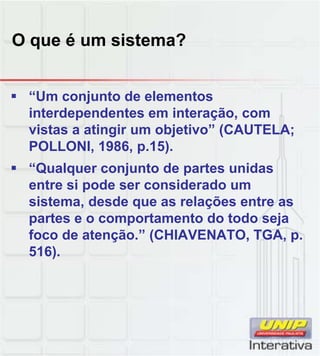 O que é um sistema?


 “Um conjunto de elementos
  interdependentes em interação, com
  vistas a atingir um objetivo” (CAUTELA;
  POLLONI, 1986, p.15).
 “Qualquer conjunto de partes unidas
  entre si pode ser considerado um
  sistema, desde que as relações entre as
  partes e o comportamento do todo seja
  foco de atenção.” (CHIAVENATO, TGA, p.
  516).
 