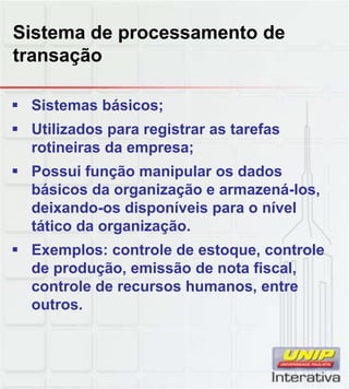 Sistema de processamento de
transação

 Sistemas básicos;
 Utilizados para registrar as tarefas
  rotineiras da empresa;
 Possui função manipular os dados
  básicos da organização e armazená los,
                           armazená-los,
  deixando-os disponíveis para o nível
  tático da organização.
 Exemplos: controle de estoque, controle
  de produção, emissão de nota fiscal,
  controle de recursos humanos, entre
                               ,
  outros.
 