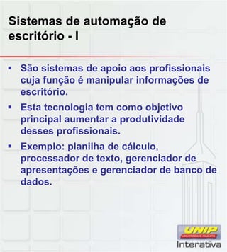 Sistemas de automação de
escritório - I

 São sistemas de apoio aos profissionais
  cuja função é manipular informações de
  escritório.
 Esta tecnologia tem como objetivo
  principal aumentar a produtividade
  desses profissionais.
 Exemplo: planilha de cálculo,
  processador de texto, gerenciador de
  apresentações e gerenciador de banco de
  dados.
 