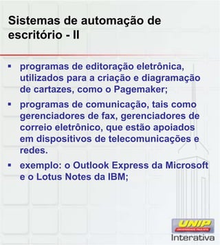 Sistemas de automação de
escritório - II

 programas de editoração eletrônica,
  utilizados para a criação e diagramação
  de cartazes, como o Pagemaker;
 programas de comunicação, tais como
  gerenciadores de fax, gerenciadores de
  correio eletrônico, que estão apoiados
  em dispositivos de telecomunicações e
  redes.
 exemplo: o Outlook Express da Microsoft
  e o Lotus Notes da IBM;
 