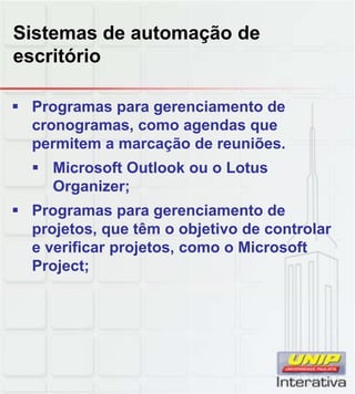 Sistemas de automação de
escritório

 Programas para gerenciamento de
  cronogramas, como agendas que
  permitem a marcação de reuniões.
   Microsoft Outlook ou o Lotus
    Organizer;
 Programas para gerenciamento de
  projetos, que têm o objetivo de controlar
  e verificar projetos, como o Microsoft
  Project;
 