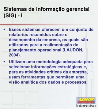Sistemas de informação gerencial
(SIG) - I

 Esses sistemas oferecem um conjunto de
  relatórios resumidos sobre o
  desempenho da empresa, os quais são
  utilizados para a realimentação do
  planejamento operacional (LAUDON,
  2004).
  2004)
 Utilizam uma metodologia adequada para
  selecionar informações estratégicas e,
  para as atividades críticas da empresa,
  usam ferramentas que permitem uma
  visão analítica dos dados e processos
                               processos.
 