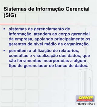Sistemas de Informação Gerencial
(SIG)

 sistemas de gerenciamento de
  informação, atendem ao corpo gerencial
  da empresa, apoiando principalmente os
  gerentes de nível médio da organização.
 permitem a utilização de relatórios,
  consultas e visualização dos dados, que
  são ferramentas incorporadas a algum
  tipo de gerenciador de banco de dados.
 