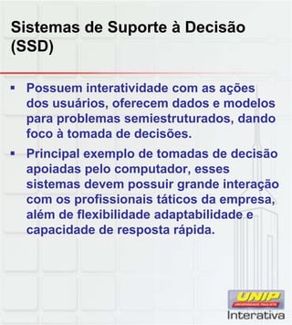 Sistemas de Suporte à Decisão
(SSD)

 Possuem interatividade com as ações
  dos usuários, oferecem dados e modelos
  para problemas semiestruturados, dando
  foco à tomada de decisões.
 Principal exemplo de tomadas de decisão
  apoiadas pelo computador, esses
  sistemas devem possuir grande interação
  com os profissionais táticos da empresa,
  além de flexibilidade adaptabilidade e
  capacidade de resposta rápida.
 