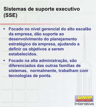 Sistemas de suporte executivo
(SSE)

 Focado no nível gerencial do alto escalão
  da empresa, dão suporte ao
  desenvolvimento do planejamento
  estratégico da empresa, ajudando a
  definir os objetivos a serem
  estabelecidos.
  estabelecidos
 Focado na alta administração, são
  diferenciados das outras famílias de
  sistemas, normalmente, trabalham com
  tecnologias de ponta.
 