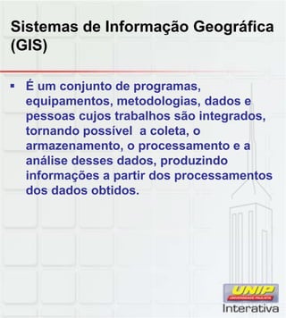 Sistemas de Informação Geográfica
(GIS)

 É um conjunto de programas,
  equipamentos, metodologias, dados e
  pessoas cujos trabalhos são integrados,
  tornando possível a coleta, o
  armazenamento, o processamento e a
  análise desses dados, produzindo
                 dados
  informações a partir dos processamentos
  dos dados obtidos.
 