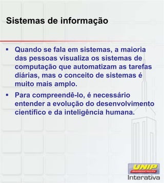 Sistemas de informação


 Quando se fala em sistemas, a maioria
  das pessoas visualiza os sistemas de
  computação que automatizam as tarefas
  diárias, mas o conceito de sistemas é
  muito mais amplo.
 Para compreendê-lo, é necessário
  entender a evolução do desenvolvimento
  científico e da inteligência humana.
 
