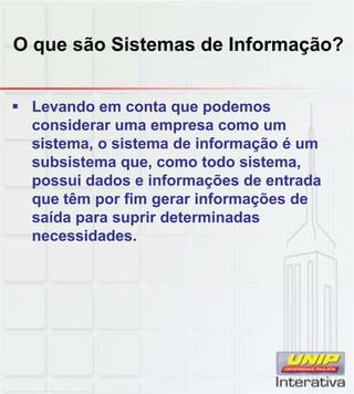 O que são Sistemas de Informação?


 Levando em conta que podemos
  considerar uma empresa como um
  sistema, o sistema de informação é um
  subsistema que, como todo sistema,
  possui dados e informações de entrada
  que têm por fim gerar informações de
  saída para suprir determinadas
  necessidades.
 