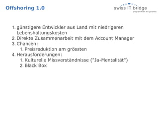 Offshoring 1.0


  1. günstigere Entwickler aus Land mit niedrigeren
     Lebenshaltungskosten
  2. Direkte Zusammenarbeit mit dem Account Manager
  3. Chancen:
      1. Preisreduktion am grössten
  4. Herausforderungen:
      1. Kulturelle Missverständnisse ("Ja-Mentalität")
      2. Black Box
 