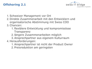 Offshoring 2.1


  1. Schweizer Management vor Ort
  2. Direkte Zusammenarbeit mit den Entwicklern und
     organisatorische Abstimmung mit Swiss COO
  3. Chancen:
      1. flexiblere Entwicklung und kompromisslose
         Transparenz
      2. längere Zusammenarbeiten möglich
      3. Ansprechpartner aus eigenem Kulturraum
  4. Herausforderungen:
      1. Ansprechpartner ist nicht der Product Owner
      2. Preisreduktion am geringsten
 