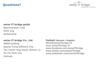 Questions? swiss IT bridge gmbh Baarerstrasse 110a 6302 Zug Switzerland swiss IT bridge Co., Ltd. ANNA building Quang Trung Software City Tan Chanh Hiep Ward, District 12 Ho Chi Minh City Vietnam Contact  (German / English): [email_address] www.swissITbridge.ch www.facebook.com/swissITbridge www.twitter.com/swissITbridge www.slideshare.com/swissITbridge 