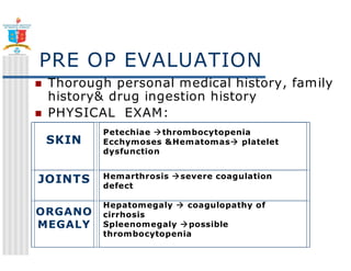 PRE OP EVALUATION 
 Thorough personal medical history, family 
history drug ingestion history 
 PHYSICAL EXAM: 
SKIN 
Petechiae thrombocytopenia 
Ecchymoses Hematomas platelet 
dysfunction 
JOINTS Hemarthrosis severe coagulation 
defect 
ORGANO 
MEGALY 
Hepatomegaly  coagulopathy of 
cirrhosis 
Spleenomegaly possible 
thrombocytopenia 
 