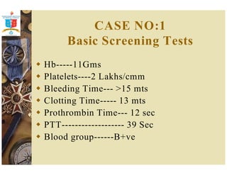 CASE NO:1 
Basic Screening Tests 
 Hb-----11Gms 
 Platelets----2 Lakhs/cmm 
 Bleeding Time--- 15 mts 
 Clotting Time----- 13 mts 
 Prothrombin Time--- 12 sec 
 PTT------------------- 39 Sec 
 Blood group------B+ve 
 