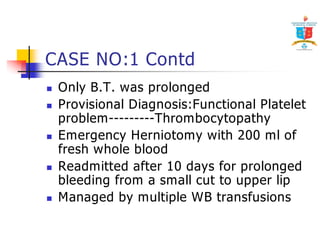CASE NO:1 Contd 
 Only B.T. was prolonged 
 Provisional Diagnosis:Functional Platelet 
problem---------Thrombocytopathy 
 Emergency Herniotomy with 200 ml of 
fresh whole blood 
 Readmitted after 10 days for prolonged 
bleeding from a small cut to upper lip 
 Managed by multiple WB transfusions 
 
