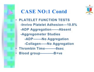 CASE NO:1 Contd 
• PLATELET FUNCTION TESTS 
-Invivo Platelet Adhesion—10.8% 
-ADP Aggregation------Absent 
-Aggregometer Studies 
-ADP-------No Aggregation 
-Collagen-----No Aggregation 
• Thrombin Time---------8sec 
• Blood group-----------B+ve 
 